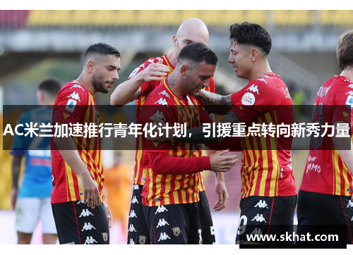 AC米兰加速推行青年化计划，引援重点转向新秀力量